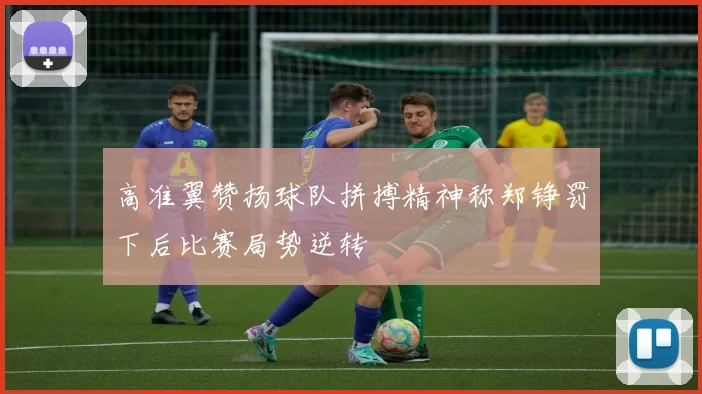 高准翼赞扬球队拼搏精神称郑铮罚下后比赛局势逆转