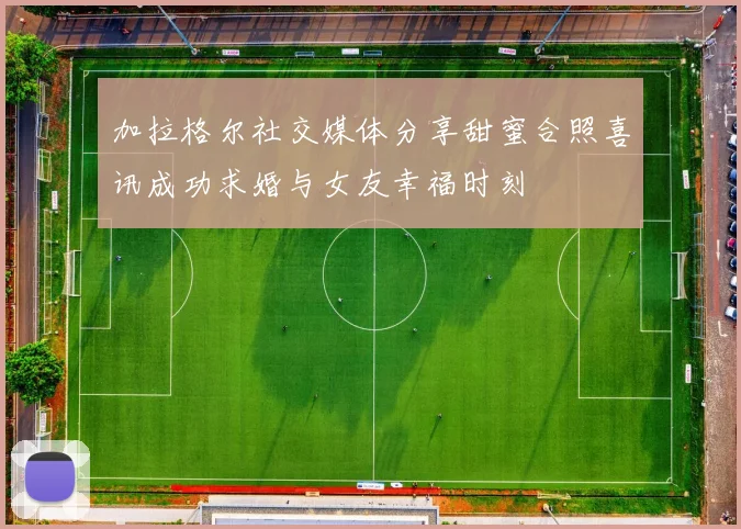 加拉格尔社交媒体分享甜蜜合照喜讯成功求婚与女友幸福时刻