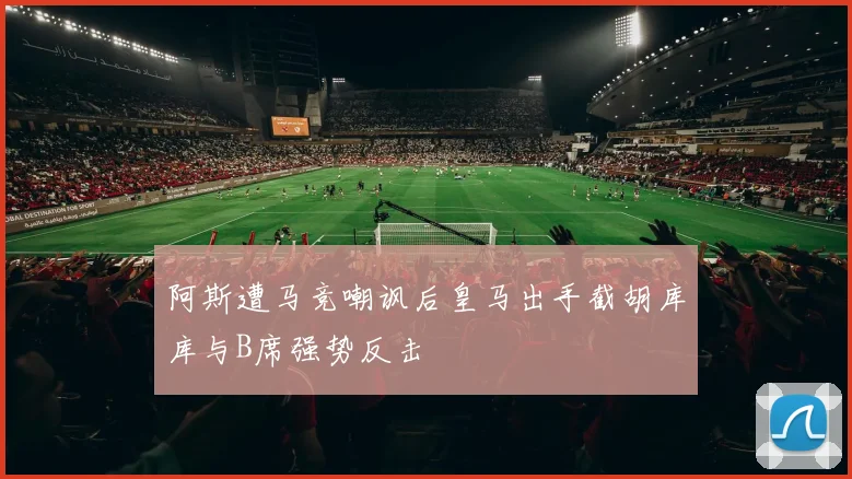 阿斯遭马竞嘲讽后皇马出手截胡库库与B席强势反击