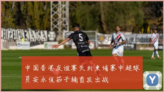 中国香港友谊赛失利柬埔寨中超球员安永佳茹子楠首发出战