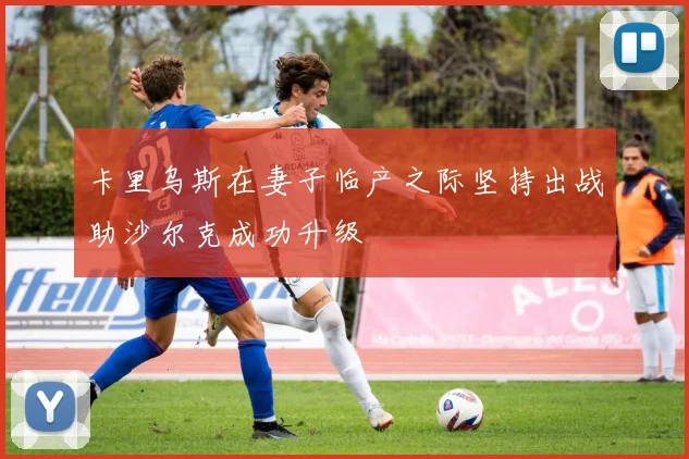 卡里乌斯在妻子临产之际坚持出战助沙尔克成功升级