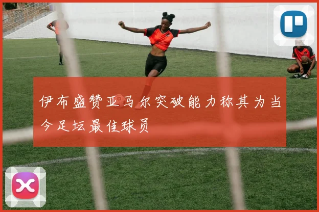 伊布盛赞亚马尔突破能力称其为当今足坛最佳球员