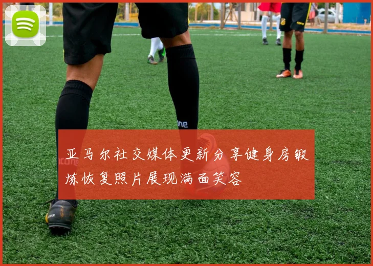 亚马尔社交媒体更新分享健身房锻炼恢复照片展现满面笑容