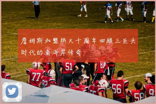 詹姆斯加盟热火十周年回顾三巨头时代的南海岸传奇