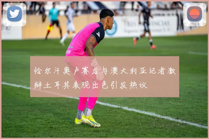 恰尔汗奥卢赛后与澳大利亚记者激辩土耳其表现出色引发热议