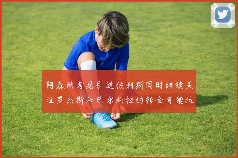 阿森纳考虑引进佐利斯同时继续关注罗杰斯和巴尔科拉的转会可能性