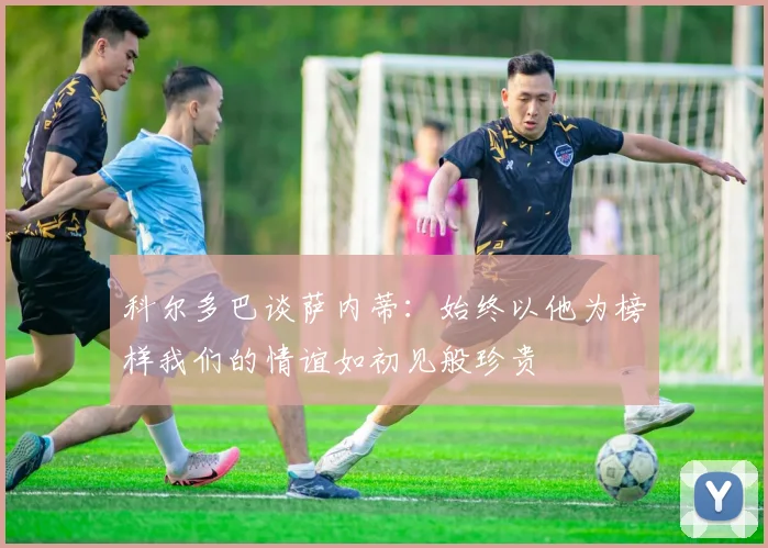 科尔多巴谈萨内蒂：始终以他为榜样我们的情谊如初见般珍贵