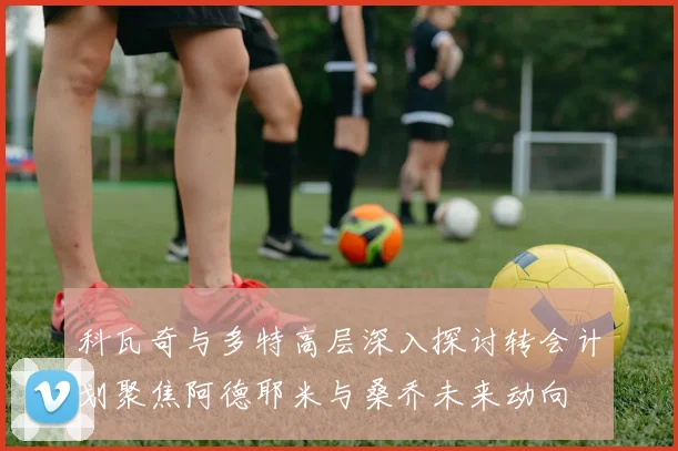 科瓦奇与多特高层深入探讨转会计划聚焦阿德耶米与桑乔未来动向