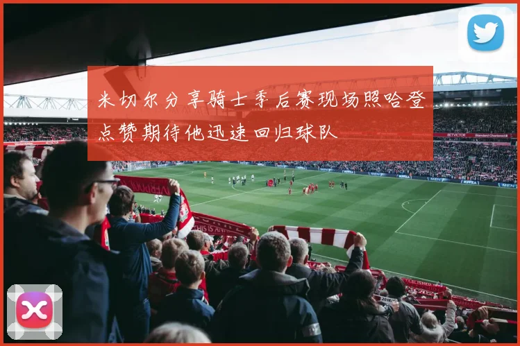 米切尔分享骑士季后赛现场照哈登点赞期待他迅速回归球队