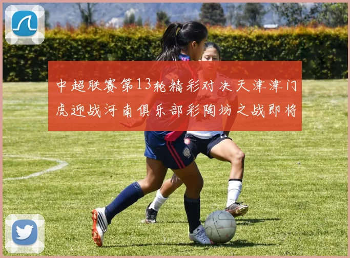 中超联赛第13轮精彩对决天津津门虎迎战河南俱乐部彩陶坊之战即将开启