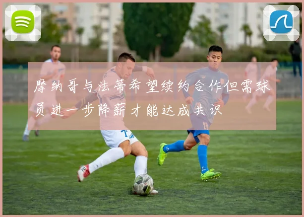摩纳哥与法蒂希望续约合作但需球员进一步降薪才能达成共识