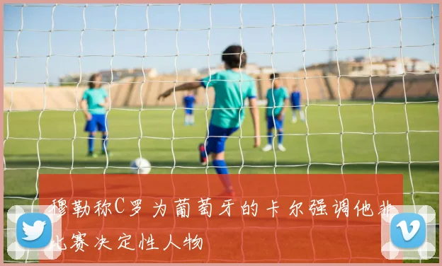 穆勒称C罗为葡萄牙的卡尔强调他非比赛决定性人物