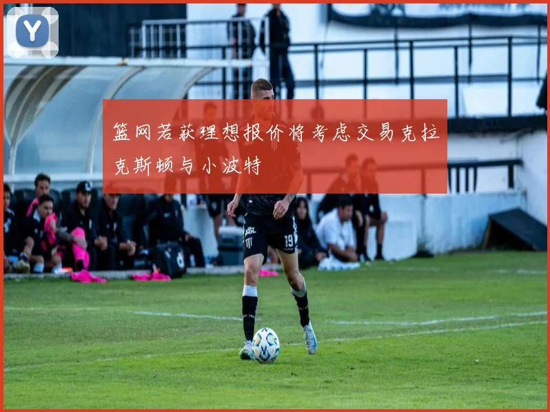 篮网若获理想报价将考虑交易克拉克斯顿与小波特