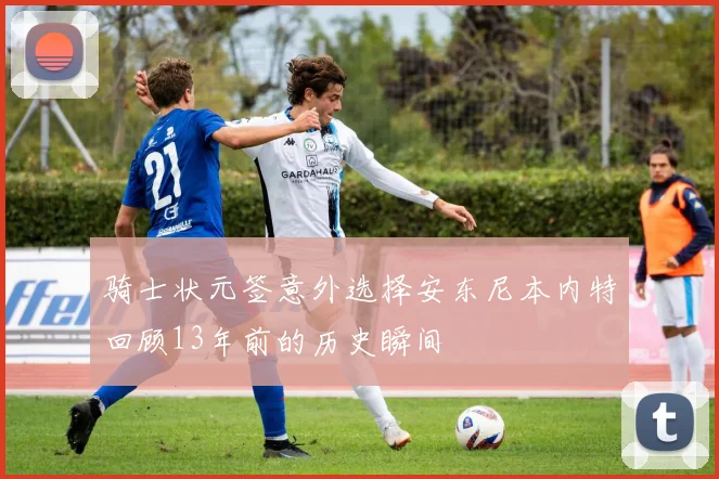 骑士状元签意外选择安东尼本内特回顾13年前的历史瞬间