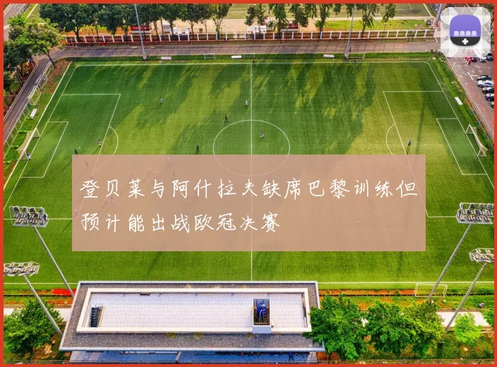 登贝莱与阿什拉夫缺席巴黎训练但预计能出战欧冠决赛