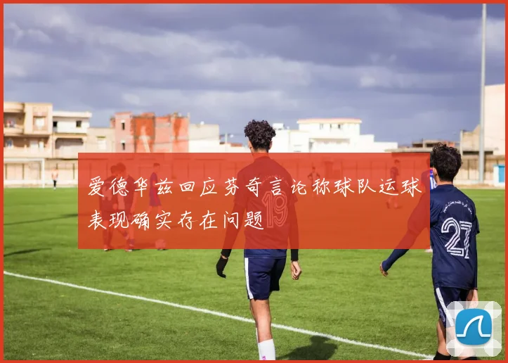 爱德华兹回应芬奇言论称球队运球表现确实存在问题