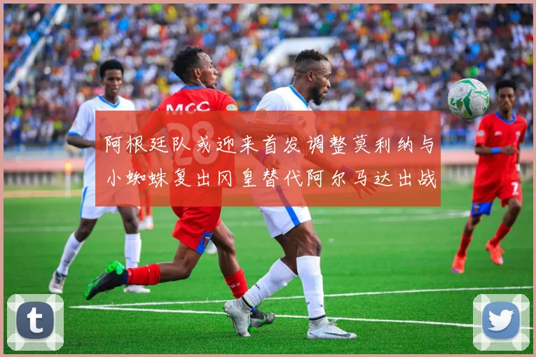阿根廷队或迎来首发调整莫利纳与小蜘蛛复出冈皇替代阿尔马达出战