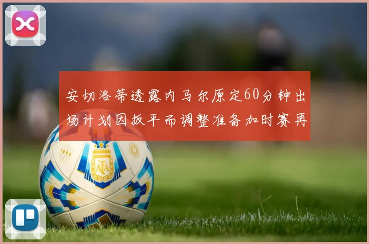 安切洛蒂透露内马尔原定60分钟出场计划因扳平而调整准备加时赛再换上他