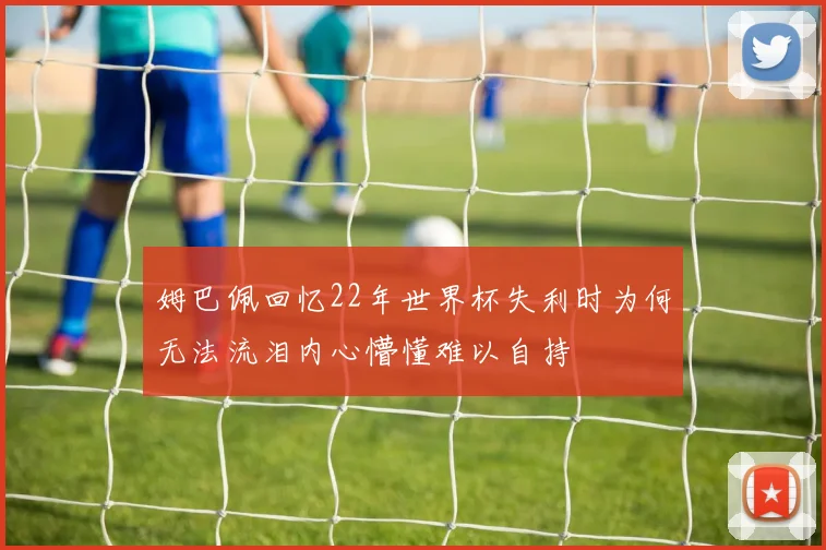 姆巴佩回忆22年世界杯失利时为何无法流泪内心懵懂难以自持