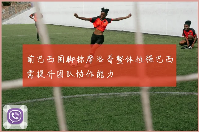 前巴西国脚称摩洛哥整体性强巴西需提升团队协作能力
