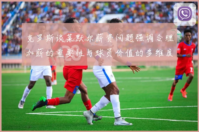 克罗斯谈莱默尔薪资问题强调合理加薪的重要性与球员价值的多维度分析