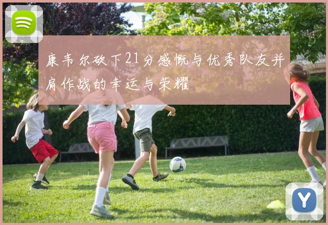 康韦尔砍下21分感慨与优秀队友并肩作战的幸运与荣耀