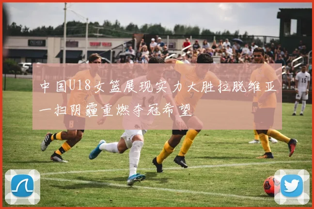 中国U18女篮展现实力大胜拉脱维亚一扫阴霾重燃夺冠希望
