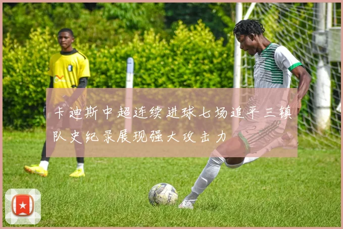 卡迪斯中超连续进球七场追平三镇队史纪录展现强大攻击力