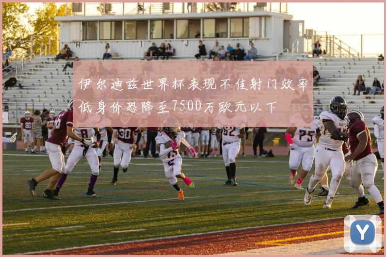 伊尔迪兹世界杯表现不佳射门效率低身价恐降至7500万欧元以下
