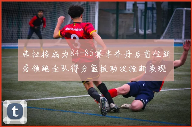弗拉格成为84-85赛季乔丹后首位新秀领跑全队得分篮板助攻抢断表现出色