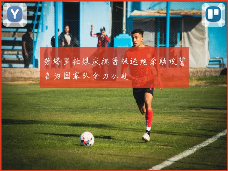 劳塔罗社媒庆祝晋级送绝杀助攻誓言为国家队全力以赴
